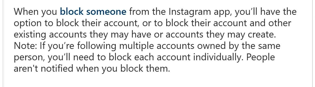 Instagram Help Center: “People aren't notified when you block them.” and the option to block “their account and other existing accounts they may have or accounts they may create.”