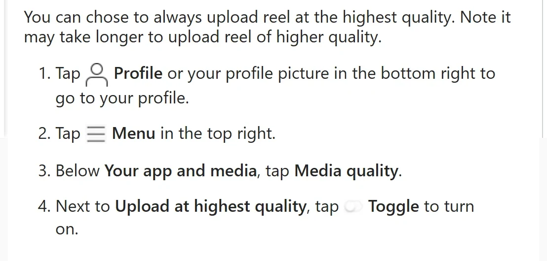 Instagram Help Center: “You can chose to always upload reel at the highest quality. Note it may take longer to upload reel of higher quality,” with the steps Profile, Menu, Media quality, Upload at highest quality