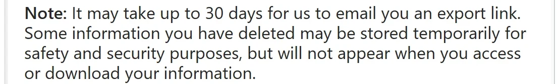 Instagram Help Center: “Note: It may take up to 30 days for us to email you an export link. Some information you have deleted may be stored temporarily for safety and security purposes, but will not appear when you access or download your information.”