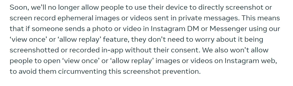 Meta newsroom, 17 October 2024: “Soon, we'll no longer allow people to use their device to directly screenshot or screen record ephemeral images or videos sent in private messages.”